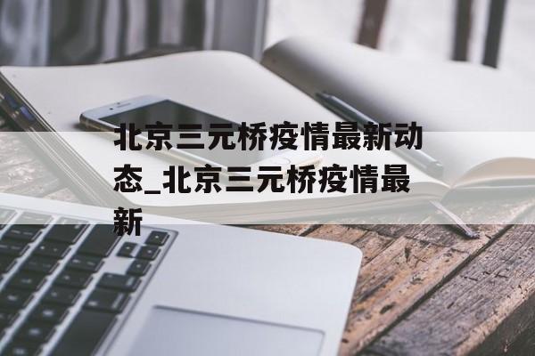 北京三元桥疫情最新动态_北京三元桥疫情最新